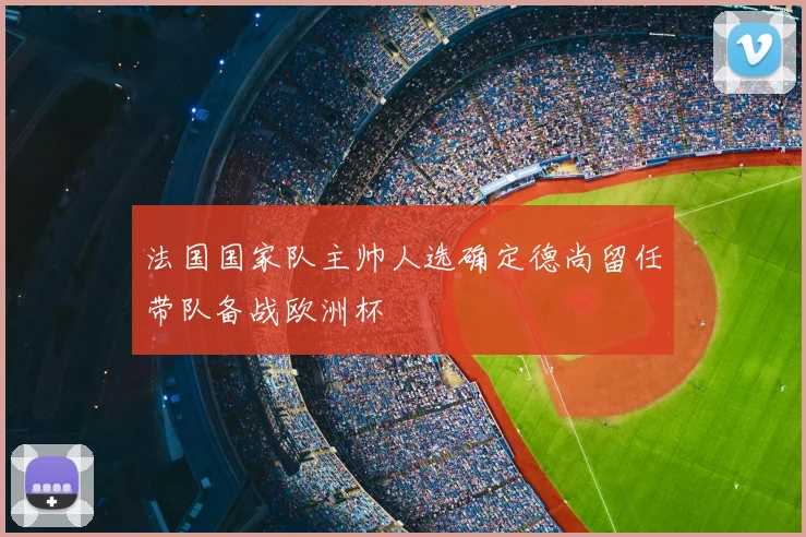 法国国家队主帅人选确定德尚留任带队备战欧洲杯