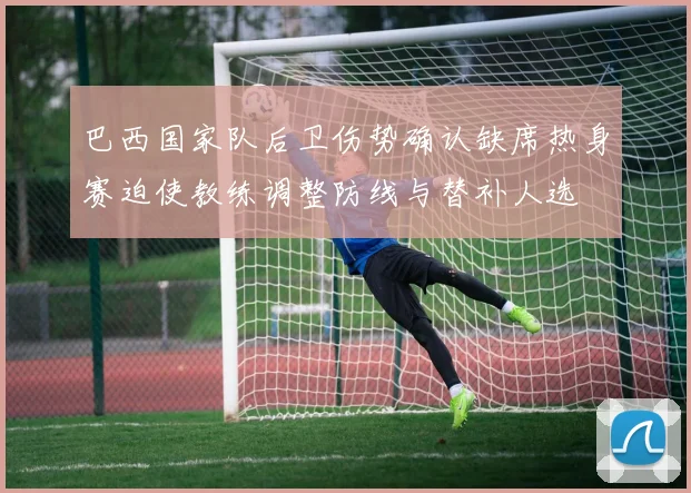 巴西国家队后卫伤势确认缺席热身赛迫使教练调整防线与替补人选