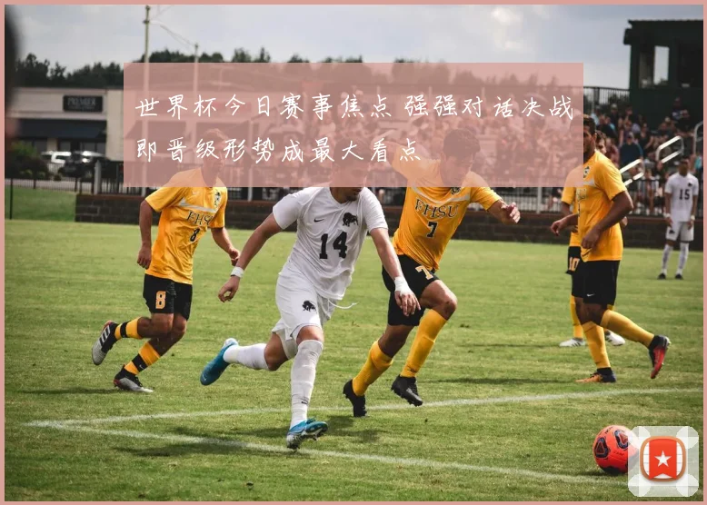世界杯今日赛事焦点 强强对话决战即晋级形势成最大看点
