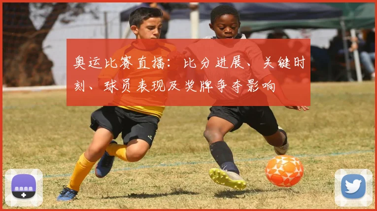 奥运比赛直播：比分进展、关键时刻、球员表现及奖牌争夺影响
