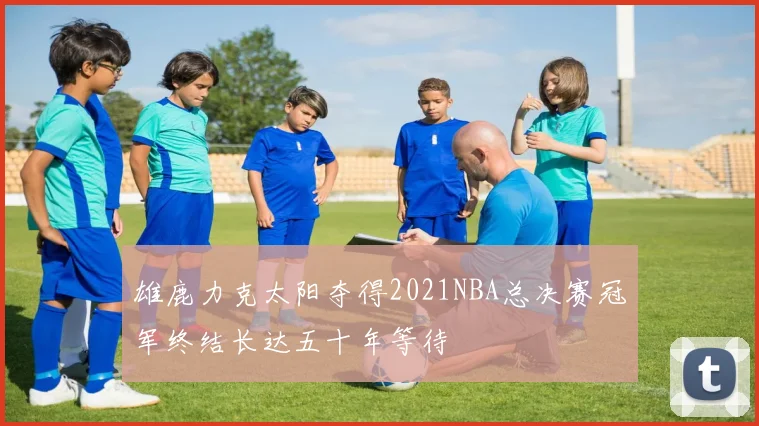 雄鹿力克太阳夺得2021NBA总决赛冠军终结长达五十年等待