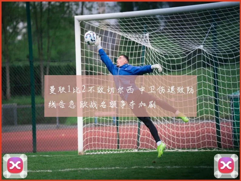曼联1比2不敌切尔西 中卫伤退致防线告急 欧战名额争夺加剧