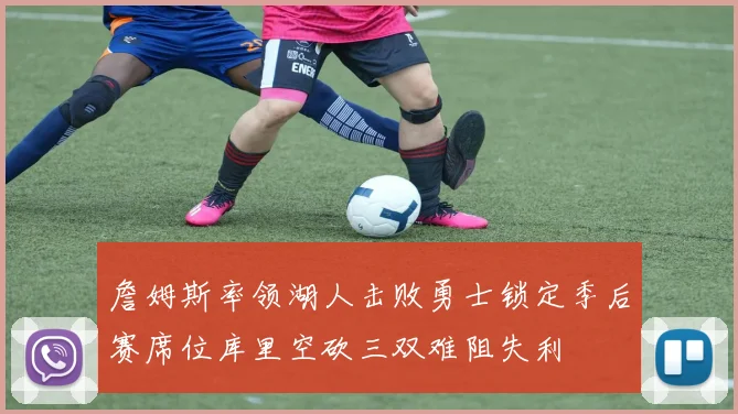 詹姆斯率领湖人击败勇士锁定季后赛席位库里空砍三双难阻失利