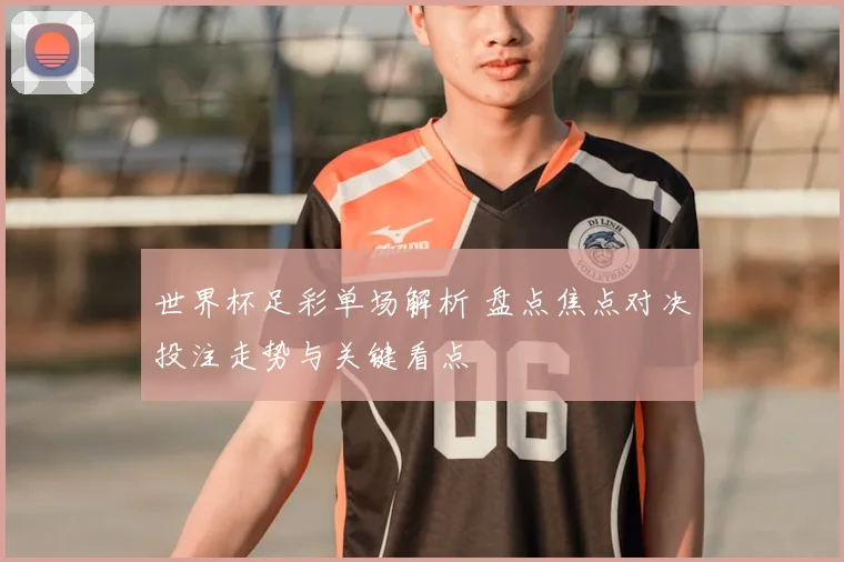 世界杯足彩单场解析 盘点焦点对决投注走势与关键看点