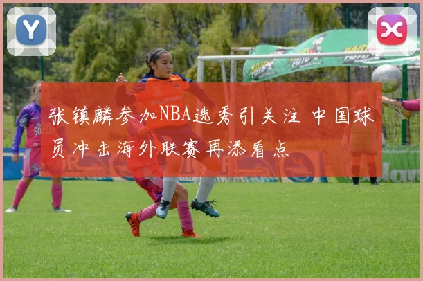 张镇麟参加NBA选秀引关注 中国球员冲击海外联赛再添看点