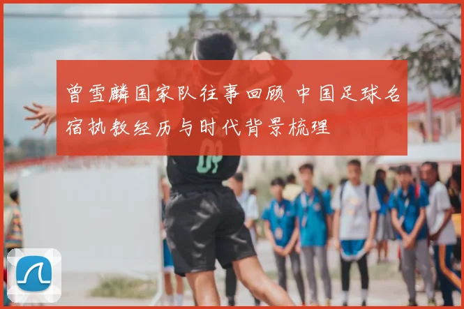 曾雪麟国家队往事回顾 中国足球名宿执教经历与时代背景梳理