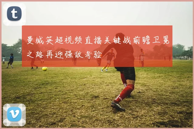 曼城英超视频直播关键战前瞻卫冕之路再迎强敌考验