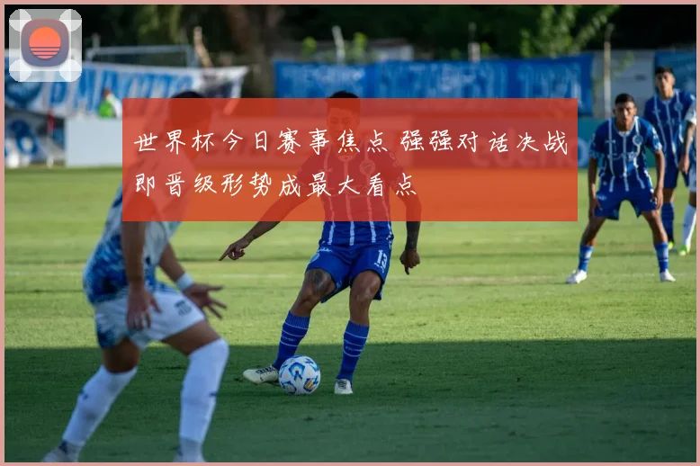 世界杯今日赛事焦点 强强对话决战即晋级形势成最大看点