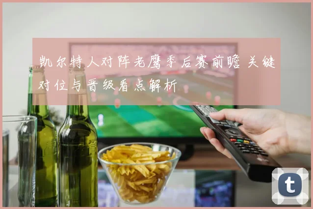 凯尔特人对阵老鹰季后赛前瞻 关键对位与晋级看点解析