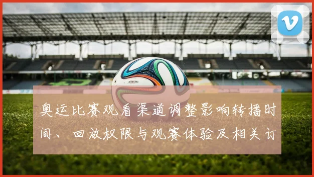 奥运比赛观看渠道调整影响转播时间、回放权限与观赛体验及相关订票政策
