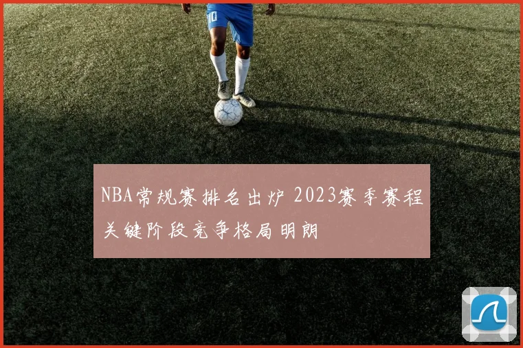 NBA常规赛排名出炉 2023赛季赛程关键阶段竞争格局明朗