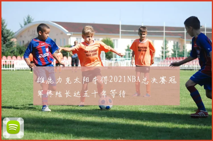 雄鹿力克太阳夺得2021NBA总决赛冠军终结长达五十年等待