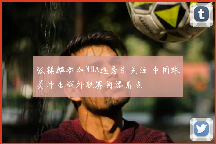 张镇麟参加NBA选秀引关注 中国球员冲击海外联赛再添看点