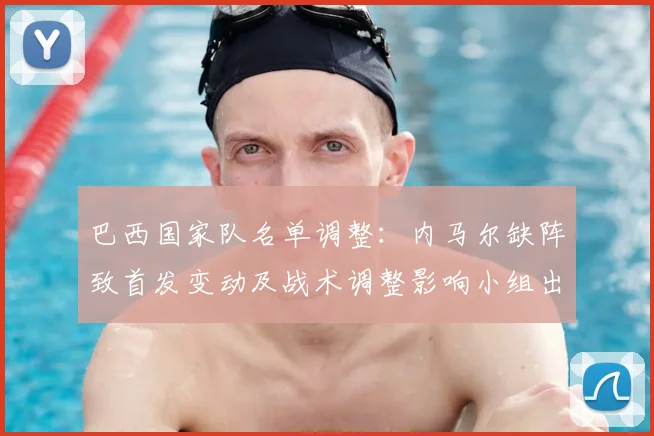 巴西国家队名单调整：内马尔缺阵致首发变动及战术调整影响小组出线