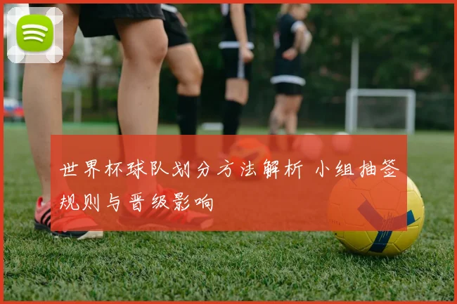 世界杯球队划分方法解析 小组抽签规则与晋级影响
