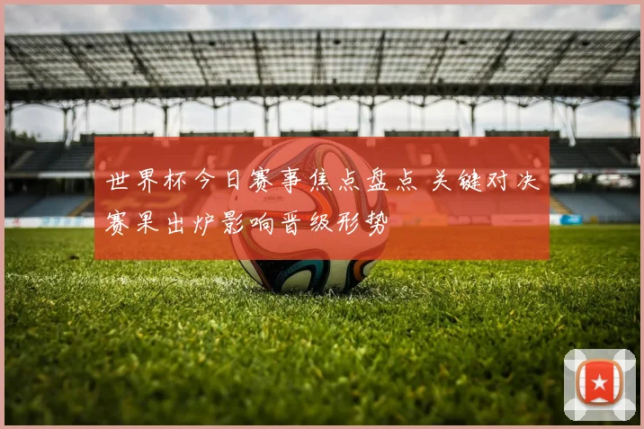 世界杯今日赛事焦点盘点 关键对决赛果出炉影响晋级形势