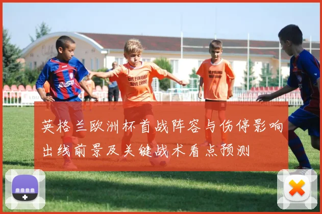 英格兰欧洲杯首战阵容与伤停影响出线前景及关键战术看点预测