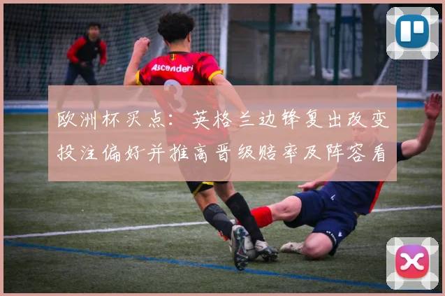 欧洲杯买点：英格兰边锋复出改变投注偏好并推高晋级赔率及阵容看点