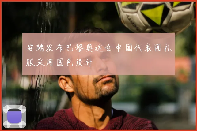 安踏发布巴黎奥运会中国代表团礼服采用国色设计