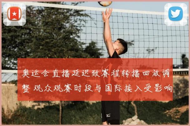 奥运会直播延迟致赛程转播回放调整 观众观赛时段与国际接入受影响