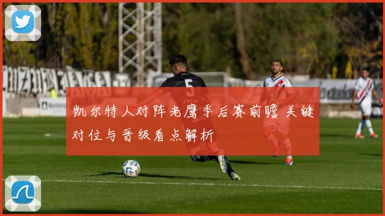 凯尔特人对阵老鹰季后赛前瞻 关键对位与晋级看点解析