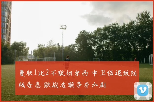 曼联1比2不敌切尔西 中卫伤退致防线告急 欧战名额争夺加剧