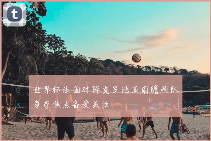 世界杯法国对阵克罗地亚前瞻两队争夺焦点备受关注
