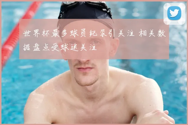 世界杯最多球员纪录引关注 相关数据盘点受球迷关注