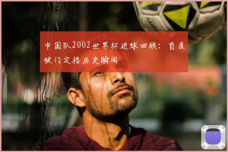 中国队2002世界杯进球回顾:首度破门定格历史瞬间